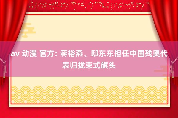 av 动漫 官方: 蒋裕燕、邸东东担任中国残奥代表归拢束式旗头