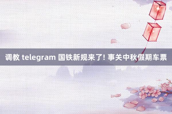 调教 telegram 国铁新规来了! 事关中秋假期车票