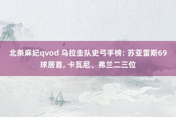 北条麻妃qvod 乌拉圭队史弓手榜: 苏亚雷斯69球居首， 卡瓦尼、弗兰二三位