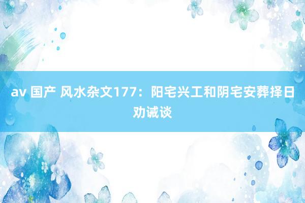 av 国产 风水杂文177：阳宅兴工和阴宅安葬择日劝诫谈