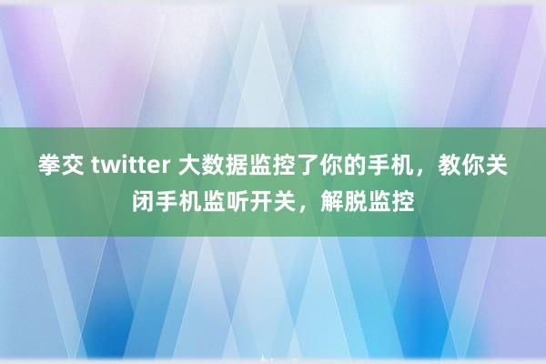 拳交 twitter 大数据监控了你的手机，教你关闭手机监听开关，解脱监控