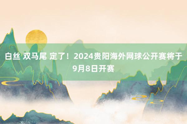 白丝 双马尾 定了！2024贵阳海外网球公开赛将于9月8日开赛