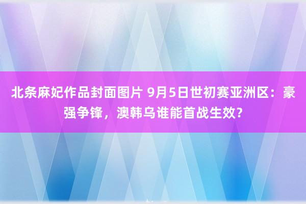 北条麻妃作品封面图片 9月5日世初赛亚洲区：豪强争锋，澳韩乌谁能首战生效？