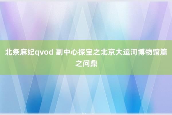 北条麻妃qvod 副中心探宝之北京大运河博物馆篇之问鼎