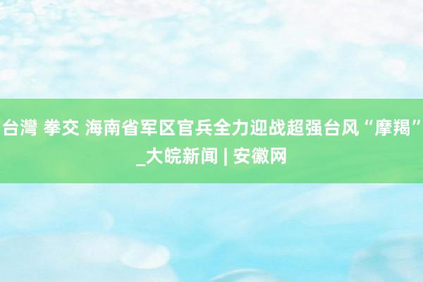 台灣 拳交 海南省军区官兵全力迎战超强台风“摩羯”_大皖新闻 | 安徽网