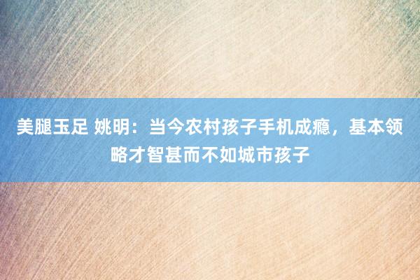 美腿玉足 姚明：当今农村孩子手机成瘾，基本领略才智甚而不如城市孩子