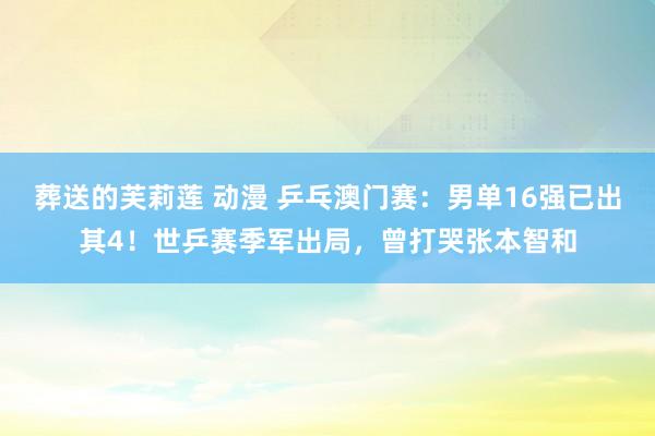 葬送的芙莉莲 动漫 乒乓澳门赛：男单16强已出其4！世乒赛季军出局，曾打哭张本智和