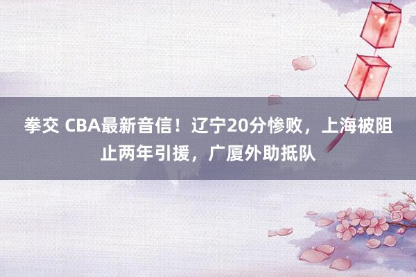 拳交 CBA最新音信！辽宁20分惨败，上海被阻止两年引援，广厦外助抵队