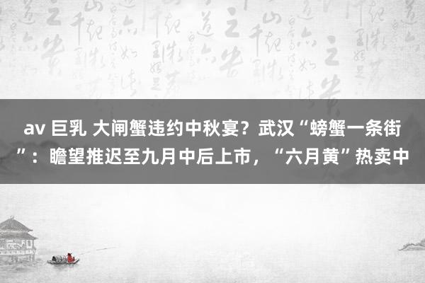 av 巨乳 大闸蟹违约中秋宴？武汉“螃蟹一条街”：瞻望推迟至九月中后上市，“六月黄”热卖中