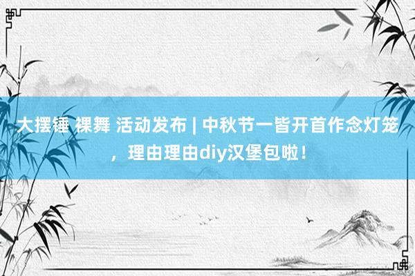 大摆锤 裸舞 活动发布 | 中秋节一皆开首作念灯笼，理由理由diy汉堡包啦！