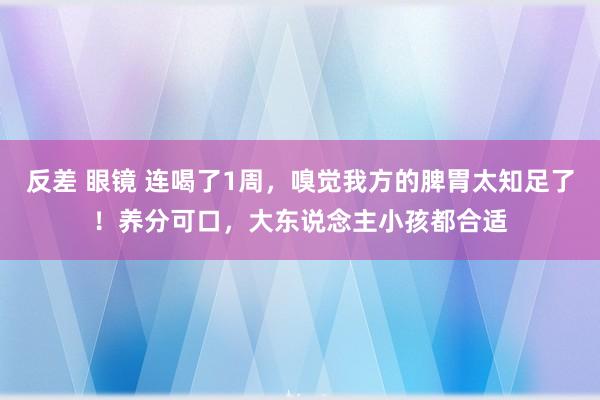 反差 眼镜 连喝了1周，嗅觉我方的脾胃太知足了！养分可口，大东说念主小孩都合适