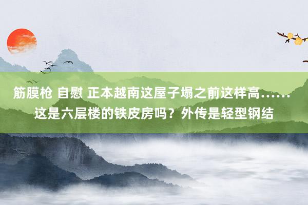 筋膜枪 自慰 正本越南这屋子塌之前这样高…… 这是六层楼的铁皮房吗？外传是轻型钢结