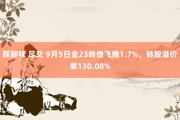 踩脚袜 足交 9月5日金23转债飞腾1.7%，转股溢价率130.08%