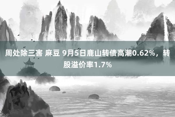 周处除三害 麻豆 9月5日鹿山转债高潮0.62%，转股溢价率1.7%