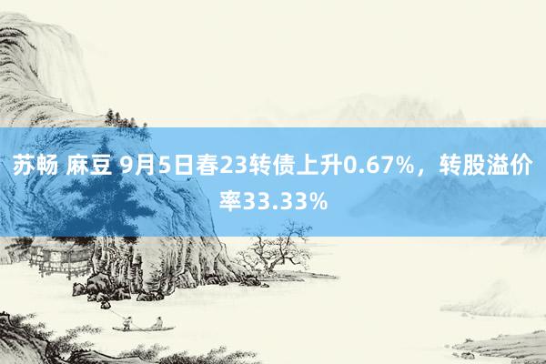 苏畅 麻豆 9月5日春23转债上升0.67%，转股溢价率33.33%