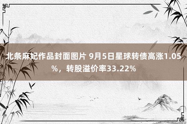 北条麻妃作品封面图片 9月5日星球转债高涨1.05%，转股溢价率33.22%