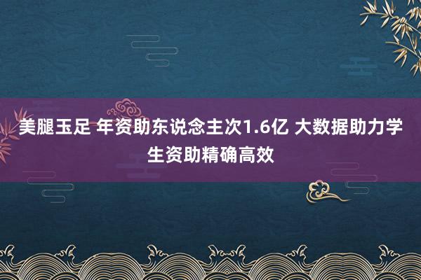 美腿玉足 年资助东说念主次1.6亿 大数据助力学生资助精确高效