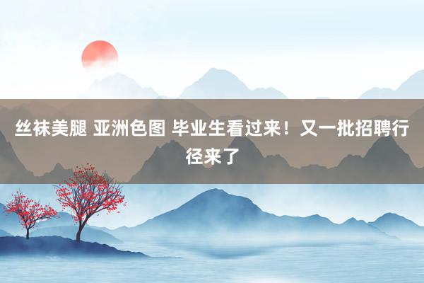 丝袜美腿 亚洲色图 毕业生看过来！又一批招聘行径来了