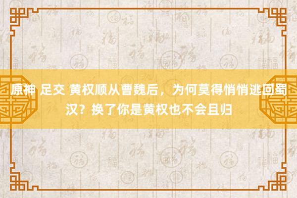 原神 足交 黄权顺从曹魏后，为何莫得悄悄逃回蜀汉？换了你是黄权也不会且归