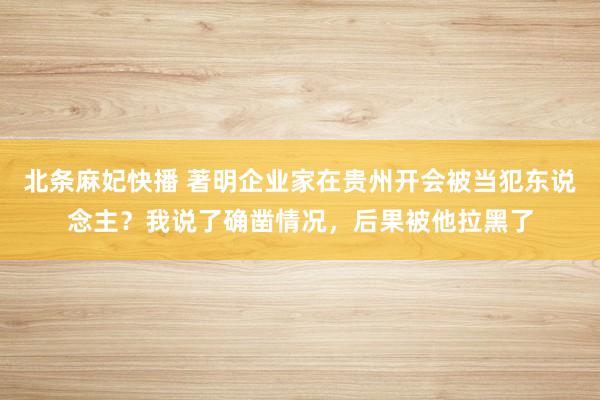 北条麻妃快播 著明企业家在贵州开会被当犯东说念主？我说了确凿情况，后果被他拉黑了