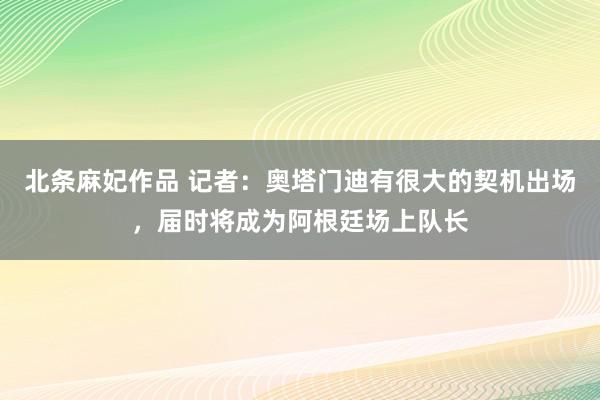 北条麻妃作品 记者：奥塔门迪有很大的契机出场，届时将成为阿根廷场上队长