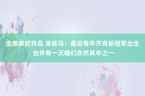 北条麻妃作品 库兹马：最近每年齐有新冠军出生 也许有一天咱们亦然其中之一