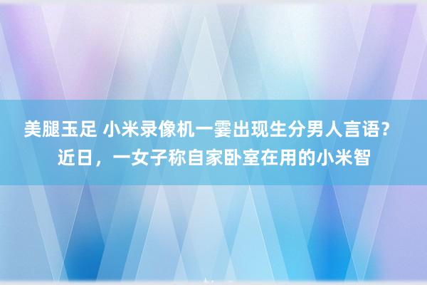 美腿玉足 小米录像机一霎出现生分男人言语？ 近日，一女子称自家卧室在用的小米智