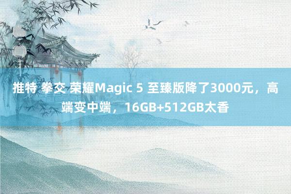 推特 拳交 荣耀Magic 5 至臻版降了3000元，高端变中端，16GB+512GB太香