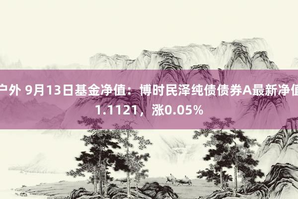 户外 9月13日基金净值：博时民泽纯债债券A最新净值1.1121，涨0.05%