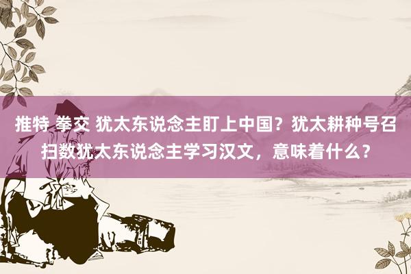 推特 拳交 犹太东说念主盯上中国？犹太耕种号召扫数犹太东说念主学习汉文，意味着什么？