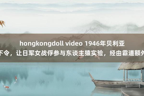 hongkongdoll video 1946年贝利亚下令，让日军女战俘参与东谈主猿实验，经由霸道额外