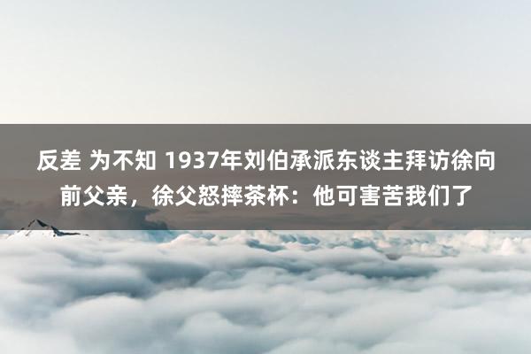 反差 为不知 1937年刘伯承派东谈主拜访徐向前父亲，徐父怒摔茶杯：他可害苦我们了