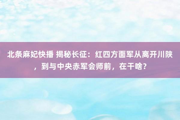 北条麻妃快播 揭秘长征：红四方面军从离开川陕，到与中央赤军会师前，在干啥？