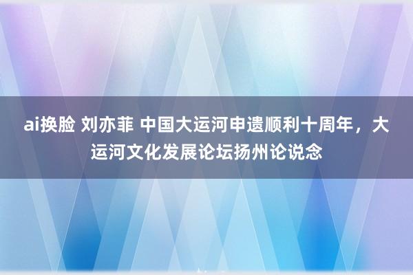 ai换脸 刘亦菲 中国大运河申遗顺利十周年，大运河文化发展论坛扬州论说念