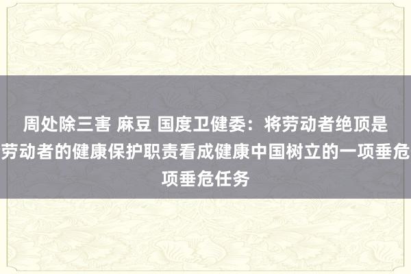 周处除三害 麻豆 国度卫健委：将劳动者绝顶是大龄劳动者的健康保护职责看成健康中国树立的一项垂危任务