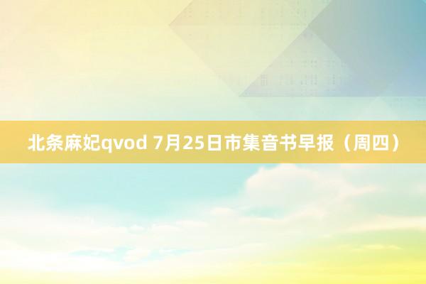 北条麻妃qvod 7月25日市集音书早报（周四）