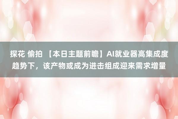 探花 偷拍 【本日主题前瞻】AI就业器高集成度趋势下，该产物或成为进击组成迎来需求增量