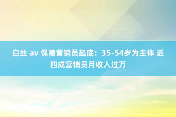 白丝 av 保障营销员起底：35-54岁为主体 近四成营销员月收入过万