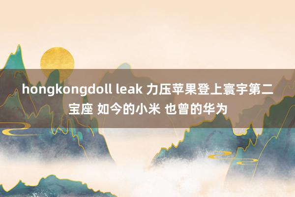 hongkongdoll leak 力压苹果登上寰宇第二宝座 如今的小米 也曾的华为