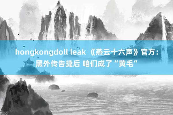 hongkongdoll leak 《燕云十六声》官方：黑外传告捷后 咱们成了“黄毛”