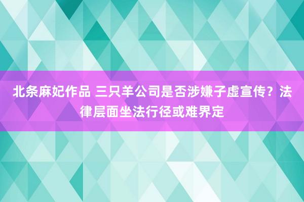 北条麻妃作品 三只羊公司是否涉嫌子虚宣传？法律层面坐法行径或难界定