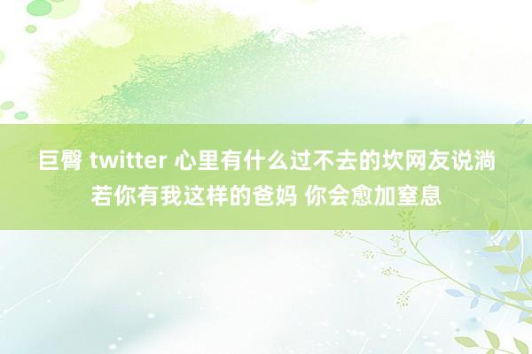 巨臀 twitter 心里有什么过不去的坎网友说淌若你有我这样的爸妈 你会愈加窒息