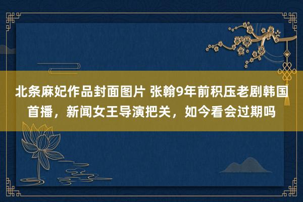 北条麻妃作品封面图片 张翰9年前积压老剧韩国首播，新闻女王导演把关，如今看会过期吗