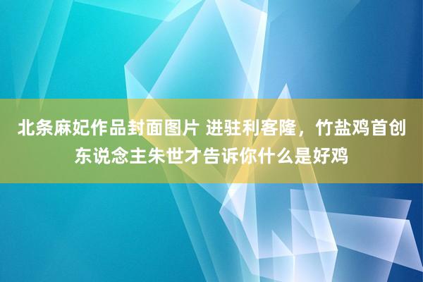 北条麻妃作品封面图片 进驻利客隆，竹盐鸡首创东说念主朱世才告诉你什么是好鸡