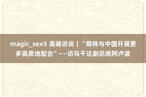 magic_sex5 高端访谈｜“期待与中国开展更多高质地配合”——访乌干达副总统阿卢波