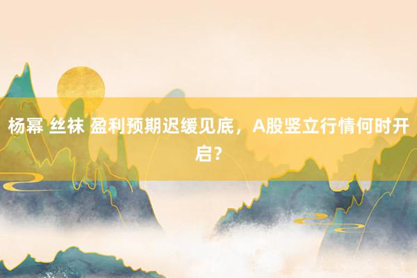 杨幂 丝袜 盈利预期迟缓见底，A股竖立行情何时开启？