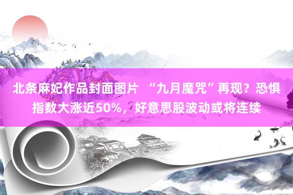 北条麻妃作品封面图片  “九月魔咒”再现？恐惧指数大涨近50%，好意思股波动或将连续