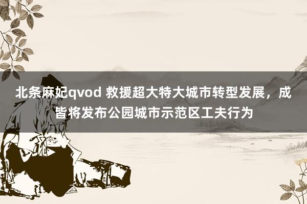 北条麻妃qvod 救援超大特大城市转型发展，成皆将发布公园城市示范区工夫行为