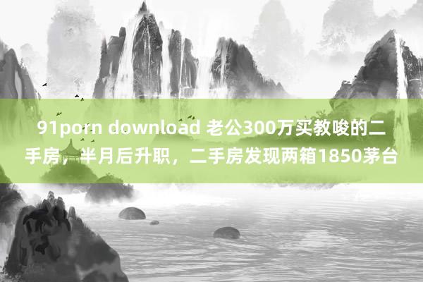 91porn download 老公300万买教唆的二手房，半月后升职，二手房发现两箱1850茅台