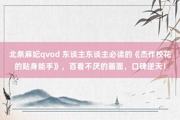 北条麻妃qvod 东谈主东谈主必读的《杰作校花的贴身能手》，百看不厌的画面，口碑逆天！